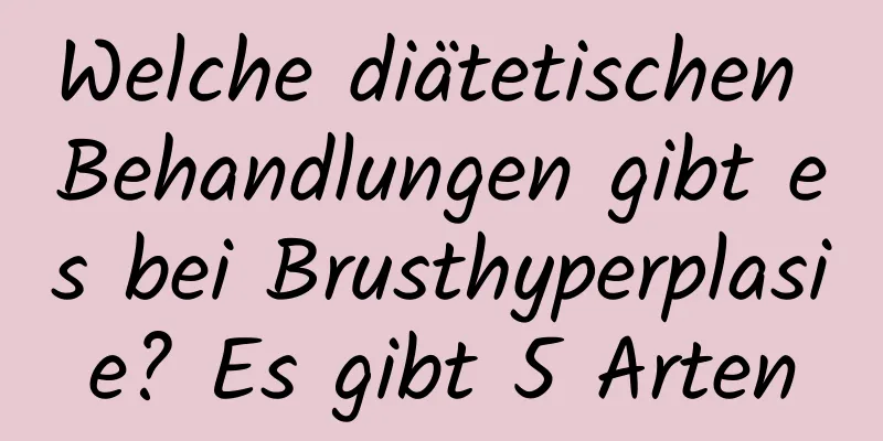 Welche diätetischen Behandlungen gibt es bei Brusthyperplasie? Es gibt 5 Arten